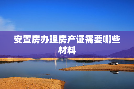 安置房办理房产证需要哪些材料