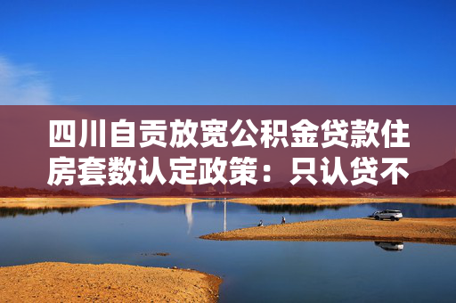四川自贡放宽公积金贷款住房套数认定政策：只认贷不认房