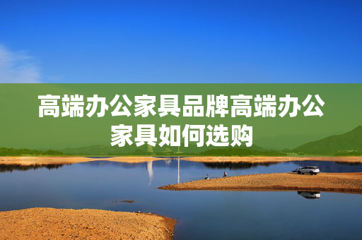 高端办公家具品牌高端办公家具如何选购