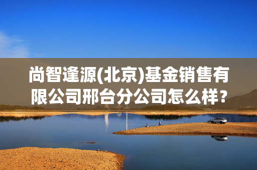 尚智逢源(北京)基金销售有限公司邢台分公司怎么样？