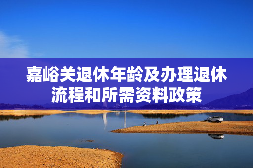嘉峪关退休年龄及办理退休流程和所需资料政策