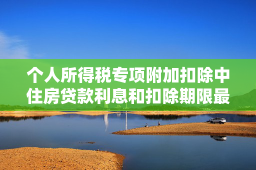 个人所得税专项附加扣除中住房贷款利息和扣除期限最长不得超过多少个月