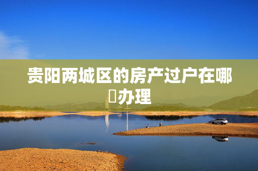 贵阳两城区的房产过户在哪裏办理