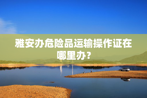 雅安办危险品运输操作证在哪里办？