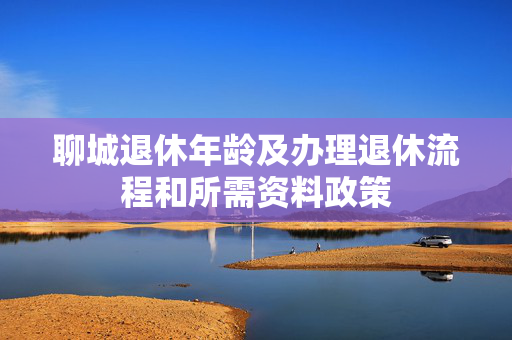 聊城退休年龄及办理退休流程和所需资料政策