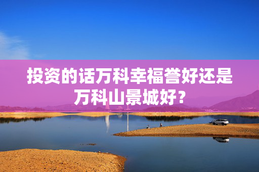 投资的话万科幸福誉好还是万科山景城好？