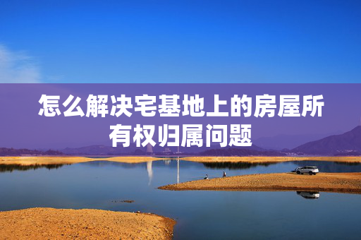 怎么解决宅基地上的房屋所有权归属问题