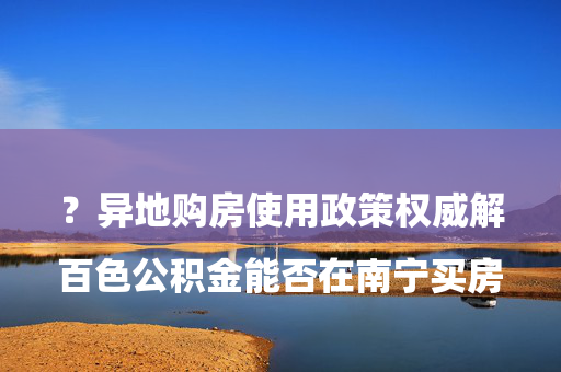 

百色公积金能否在南宁买房？异地购房使用政策权威解读