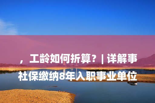 

社保缴纳8年入职事业单位，工龄如何折算？| 详解事业单位新职工社保年限与薪资核定标准