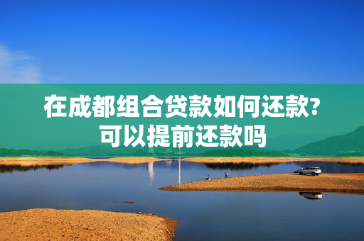 在成都组合贷款如何还款?可以提前还款吗