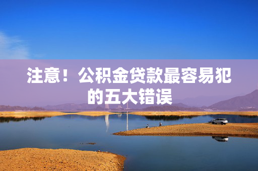 注意！公积金贷款最容易犯的五大错误