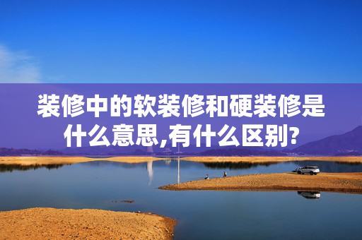 装修中的软装修和硬装修是什么意思,有什么区别?