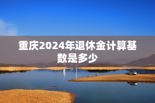 重庆2024年退休金计算基数是多少