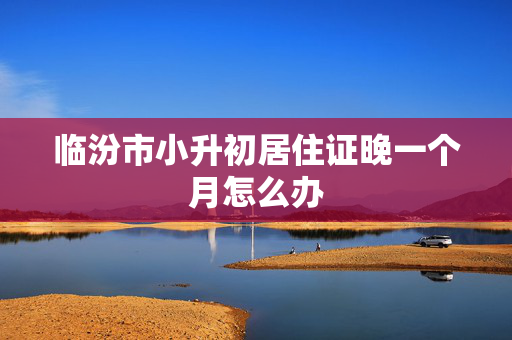 临汾市小升初居住证晚一个月怎么办