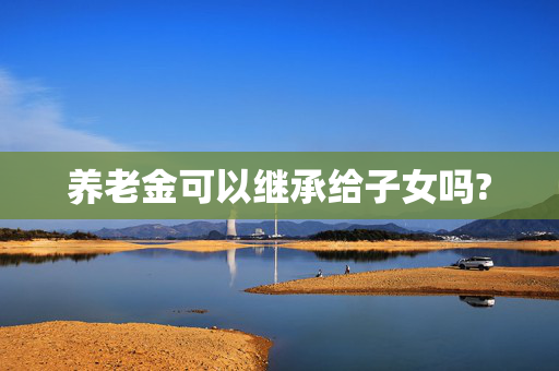 养老金可以继承给子女吗?