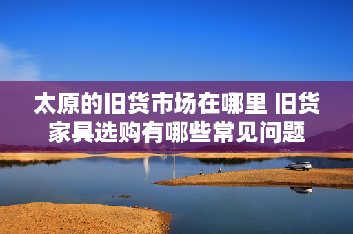 太原的旧货市场在哪里 旧货家具选购有哪些常见问题