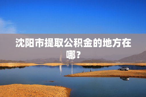 沈阳市提取公积金的地方在哪？