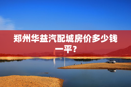 郑州华益汽配城房价多少钱一平？