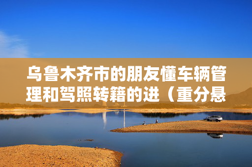 乌鲁木齐市的朋友懂车辆管理和驾照转籍的进（重分悬赏）