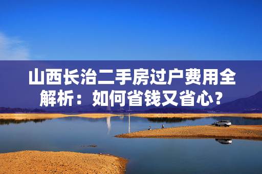山西长治二手房过户费用全解析：如何省钱又省心？