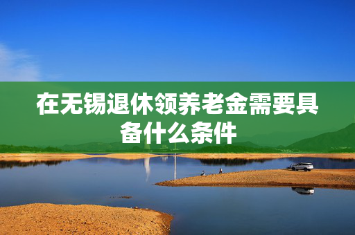 在无锡退休领养老金需要具备什么条件