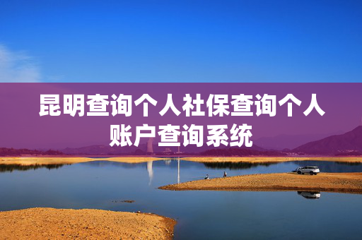 昆明查询个人社保查询个人账户查询系统