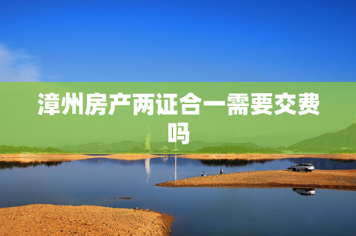 漳州房产两证合一需要交费吗