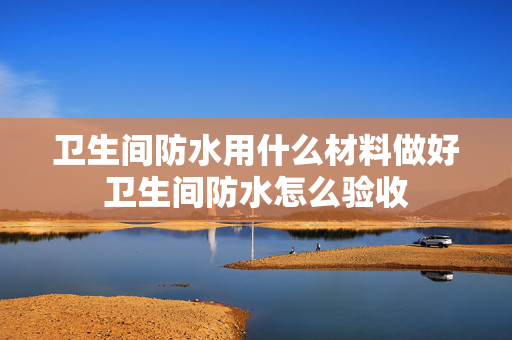卫生间防水用什么材料做好卫生间防水怎么验收