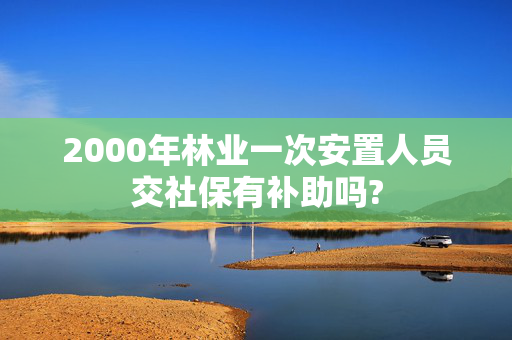 2000年林业一次安置人员交社保有补助吗?