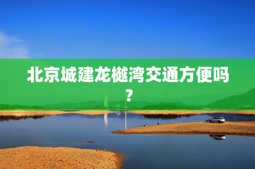 北京城建龙樾湾交通方便吗？