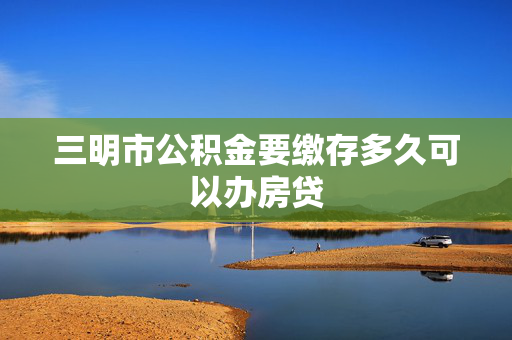 三明市公积金要缴存多久可以办房贷