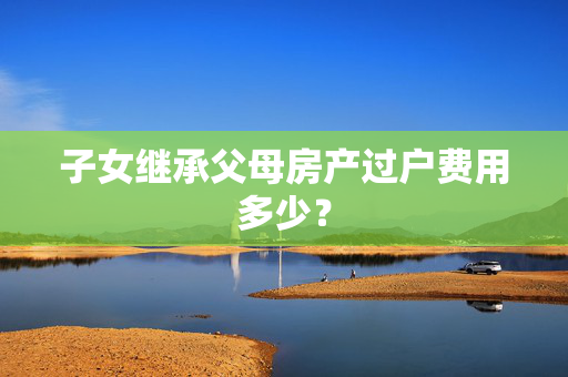 子女继承父母房产过户费用多少？