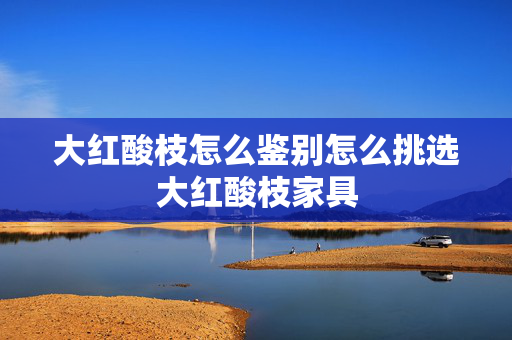 大红酸枝怎么鉴别怎么挑选大红酸枝家具