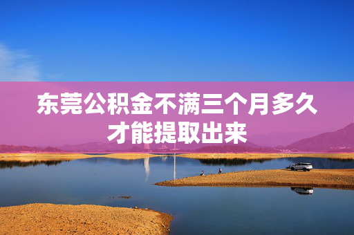 东莞公积金不满三个月多久才能提取出来