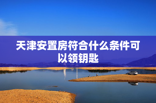 天津安置房符合什么条件可以领钥匙