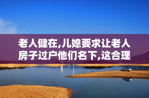 老人健在,儿媳要求让老人房子过户他们名下,这合理吗？