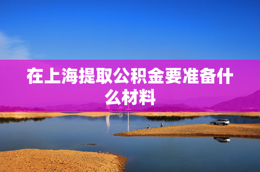 在上海提取公积金要准备什么材料