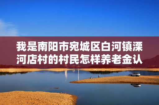 我是南阳市宛城区白河镇溧河店村的村民怎样养老金认证