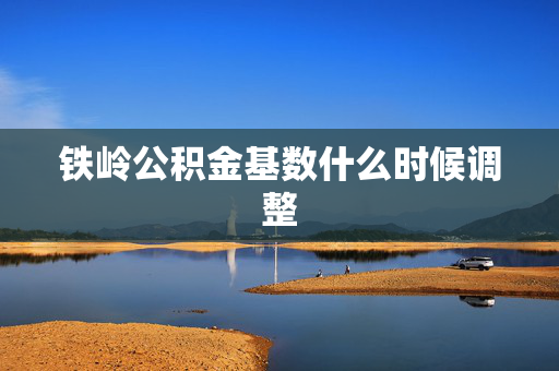 铁岭公积金基数什么时候调整