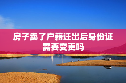 房子卖了户籍迁出后身份证需要变更吗