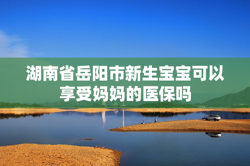 湖南省岳阳市新生宝宝可以享受妈妈的医保吗