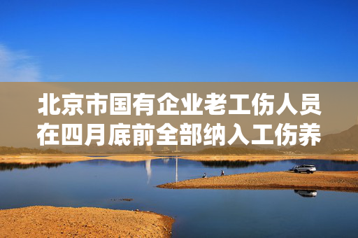 北京市国有企业老工伤人员在四月底前全部纳入工伤养老保险统筹管理