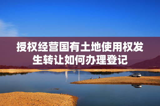 授权经营国有土地使用权发生转让如何办理登记