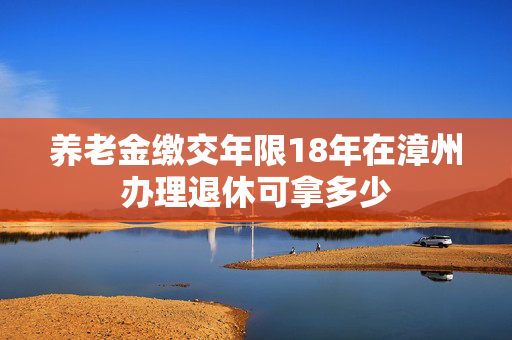 养老金缴交年限18年在漳州办理退休可拿多少