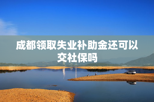 成都领取失业补助金还可以交社保吗