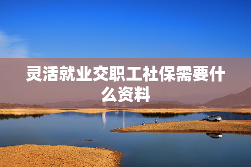 灵活就业交职工社保需要什么资料