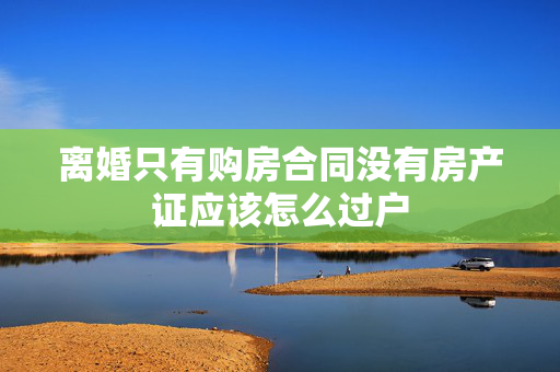 离婚只有购房合同没有房产证应该怎么过户