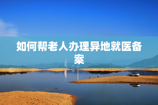 如何帮老人办理异地就医备案