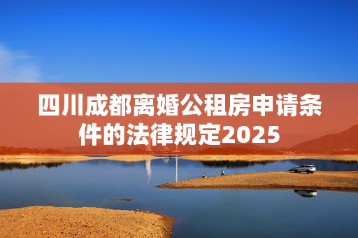 四川成都离婚公租房申请条件的法律规定2025