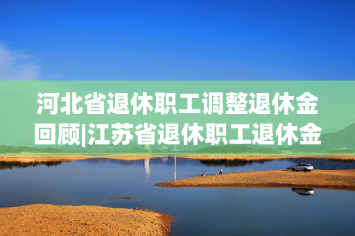 河北省退休职工调整退休金回顾|江苏省退休职工退休金增加情况